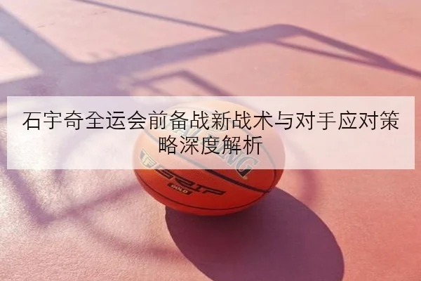 石宇奇全运会前备战新战术与对手应对策略深度解析