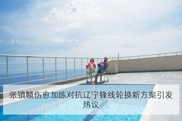 张镇麟伤愈加练对抗辽宁锋线轮换新方案引发热议